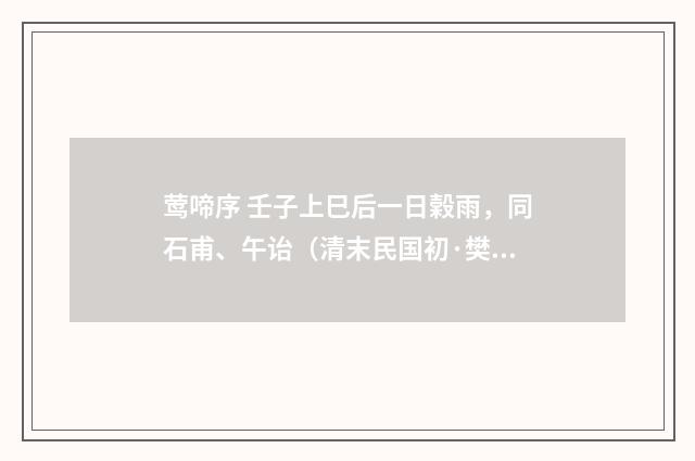 莺啼序 壬子上巳后一日榖雨，同石甫、午诒（清末民国初·樊增祥）释义及解释