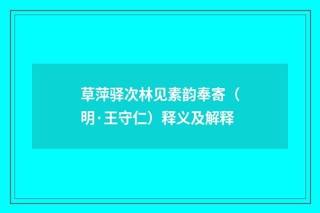 草萍驿次林见素韵奉寄（明·王守仁）释义及解释