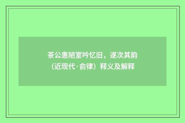茶公惠陋室吟忆旧，遂次其韵（近现代·俞律）释义及解释