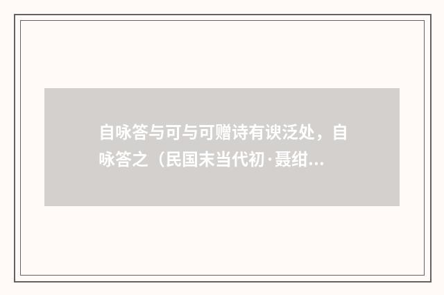 自咏答与可与可赠诗有谀泛处，自咏答之（民国末当代初·聂绀弩）释义及解释