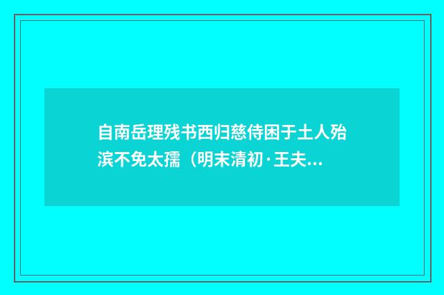 自南岳理残书西归慈侍困于土人殆滨不免太孺（明末清初·王夫之）释义及解释