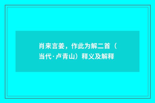 肖来言姜，作此为解二首（当代·卢青山）释义及解释