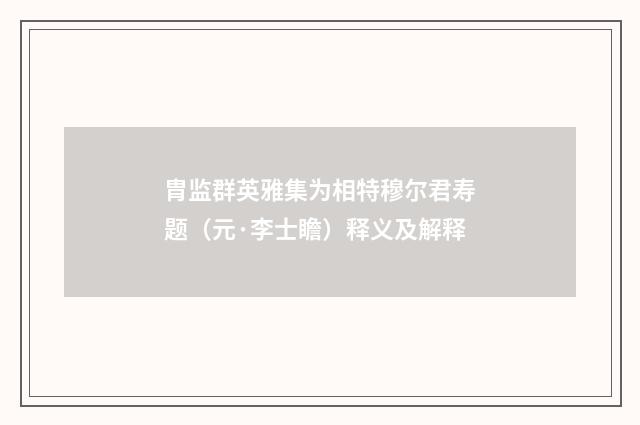 胄监群英雅集为相特穆尔君寿题（元·李士瞻）释义及解释