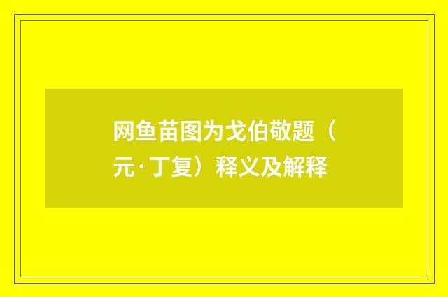 网鱼苗图为戈伯敬题（元·丁复）释义及解释