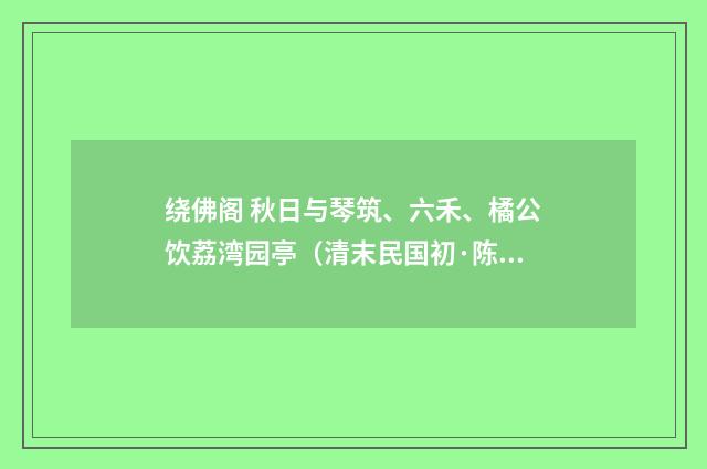 绕佛阁 秋日与琴筑、六禾、橘公饮荔湾园亭（清末民国初·陈洵）释义及解释