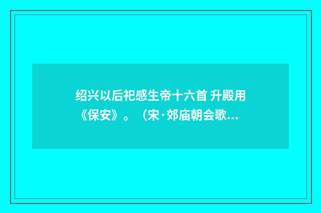 绍兴以后祀感生帝十六首 升殿用《保安》。（宋·郊庙朝会歌辞）释义及解释