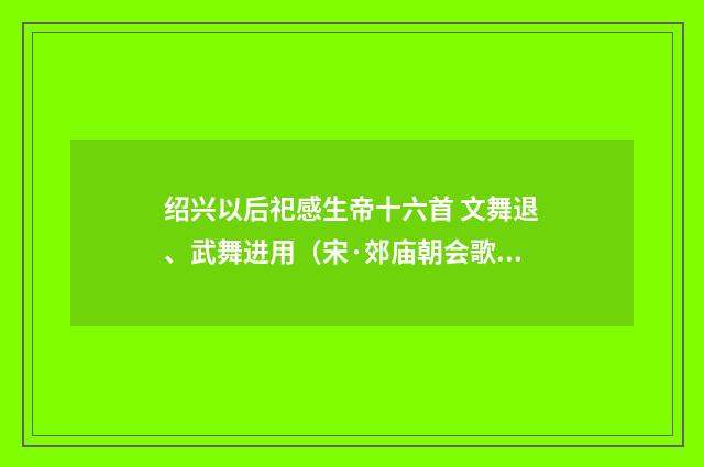 绍兴以后祀感生帝十六首 文舞退、武舞进用（宋·郊庙朝会歌辞）释义及解释