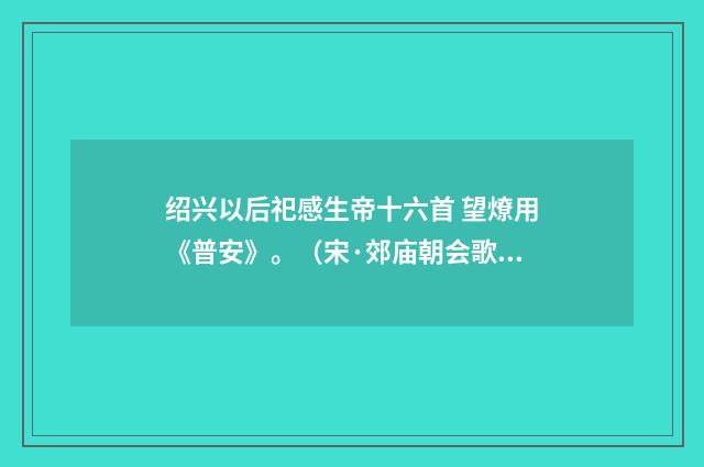 绍兴以后祀感生帝十六首 望燎用《普安》。（宋·郊庙朝会歌辞）释义及解释