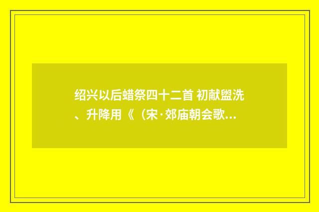 绍兴以后蜡祭四十二首 初献盥洗、升降用《（宋·郊庙朝会歌辞）释义及解释