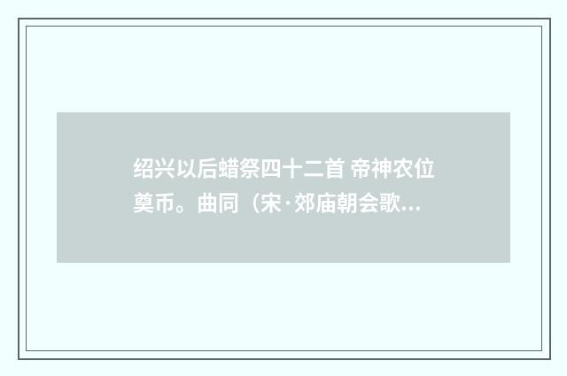 绍兴以后蜡祭四十二首 帝神农位奠币。曲同（宋·郊庙朝会歌辞）释义及解释