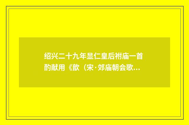 绍兴二十九年显仁皇后祔庙一首 酌献用《歆（宋·郊庙朝会歌辞）释义及解释