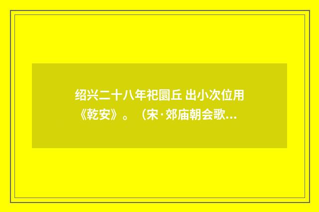 绍兴二十八年祀圜丘 出小次位用《乾安》。（宋·郊庙朝会歌辞）释义及解释