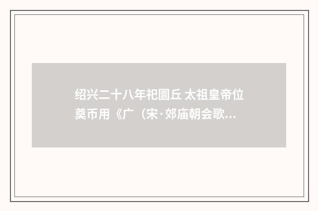绍兴二十八年祀圜丘 太祖皇帝位奠币用《广（宋·郊庙朝会歌辞）释义及解释