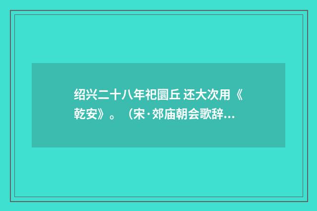 绍兴二十八年祀圜丘 还大次用《乾安》。（宋·郊庙朝会歌辞）释义及解释