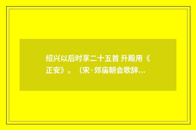 绍兴以后时享二十五首 升殿用《正安》。(宋·郊庙朝会歌辞)释义及解释