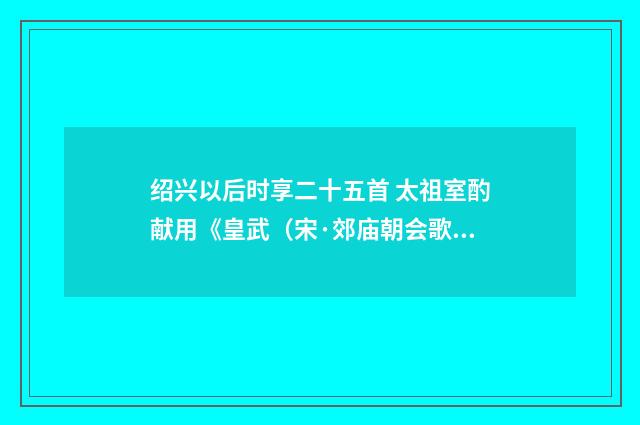 绍兴以后时享二十五首 太祖室酌献用《皇武(宋·郊庙朝会歌辞)释义及解释