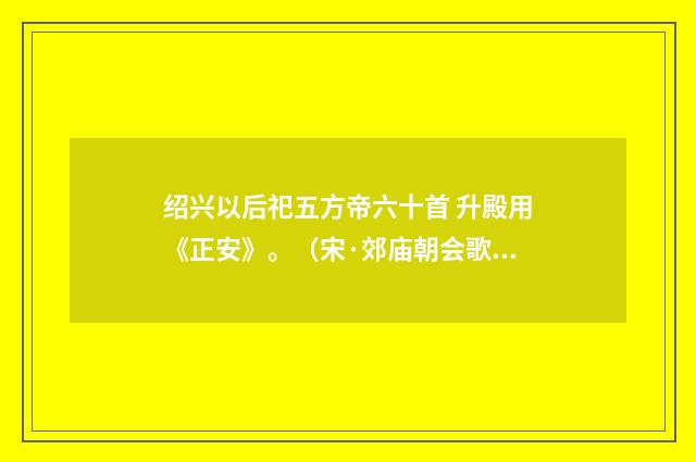 绍兴以后祀五方帝六十首 升殿用《正安》。（宋·郊庙朝会歌辞）释义及解释