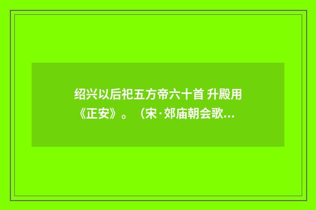 绍兴以后祀五方帝六十首 升殿用《正安》。（宋·郊庙朝会歌辞）释义及解释