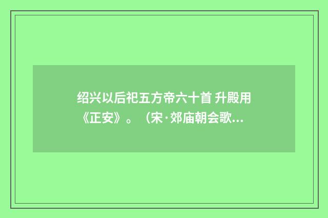 绍兴以后祀五方帝六十首 升殿用《正安》。（宋·郊庙朝会歌辞）释义及解释