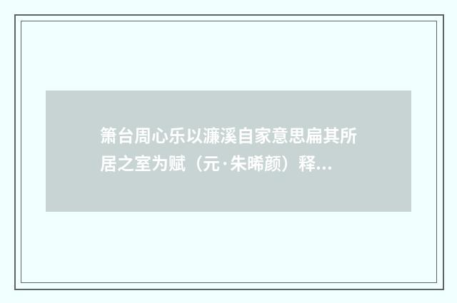 箫台周心乐以濂溪自家意思扁其所居之室为赋（元·朱晞颜）释义及解释