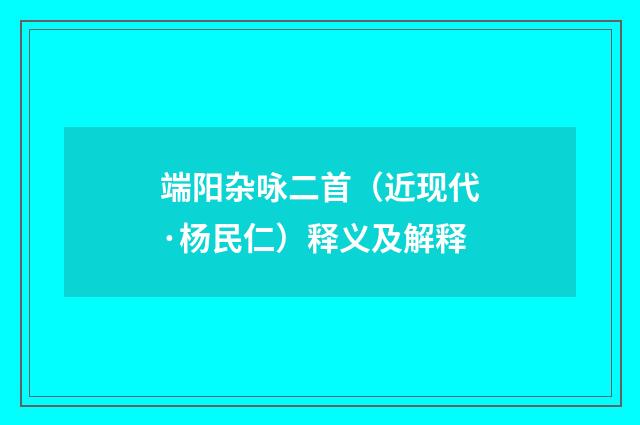 端阳杂咏二首（近现代·杨民仁）释义及解释