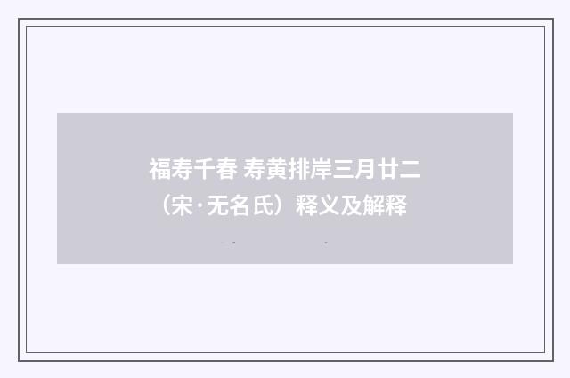 福寿千春 寿黄排岸三月廿二（宋·无名氏）释义及解释