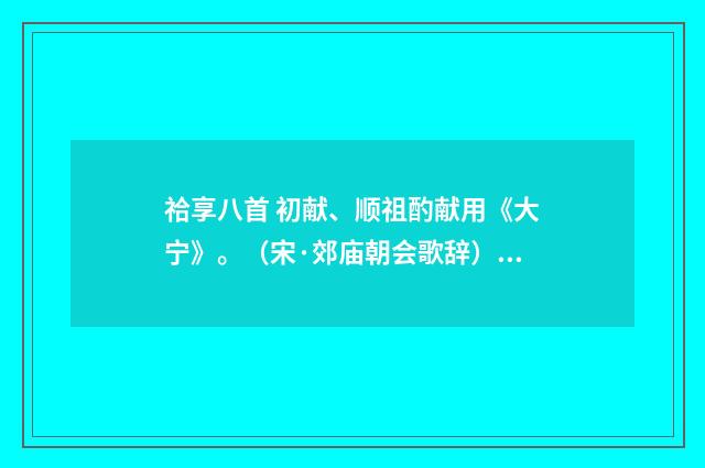 祫享八首 初献、顺祖酌献用《大宁》。（宋·郊庙朝会歌辞）释义及解释