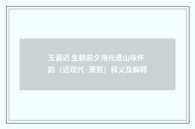 玉漏迟 生朝前夕用元遗山咏怀韵（近现代·萧劳）释义及解释