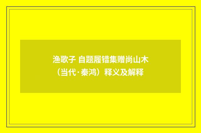 渔歌子 自题履错集赠尚山木（当代·秦鸿）释义及解释