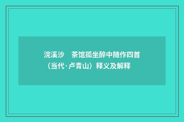 浣溪沙　茶馆孤坐醉中随作四首（当代·卢青山）释义及解释