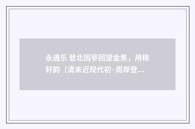 永遇乐 登北固亭回望金焦，用稼轩韵（清末近现代初·周岸登）释义及解释