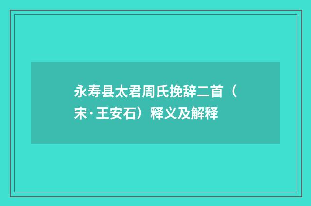 永寿县太君周氏挽辞二首（宋·王安石）释义及解释
