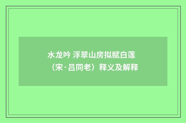 水龙吟 浮翠山房拟赋白莲（宋·吕同老）释义及解释