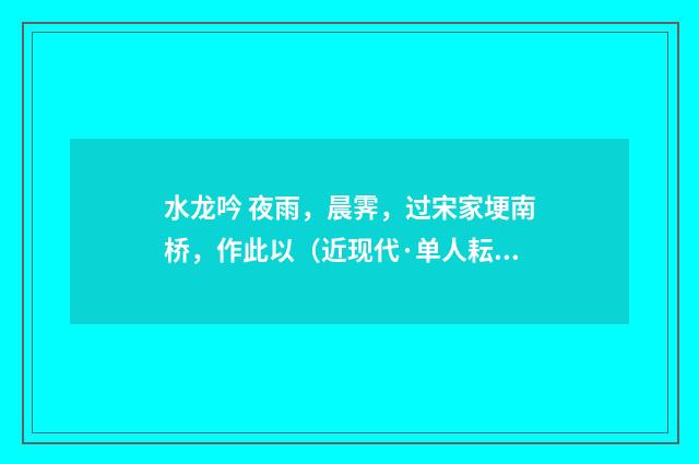 水龙吟 夜雨，晨霁，过宋家埂南桥，作此以（近现代·单人耘）释义及解释