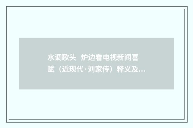 水调歌头   炉边看电视新闻喜赋（近现代·刘家传）释义及解释