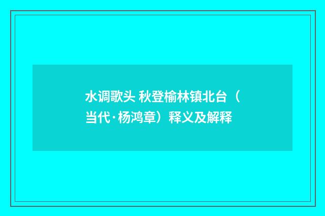 水调歌头 秋登榆林镇北台（当代·杨鸿章）释义及解释