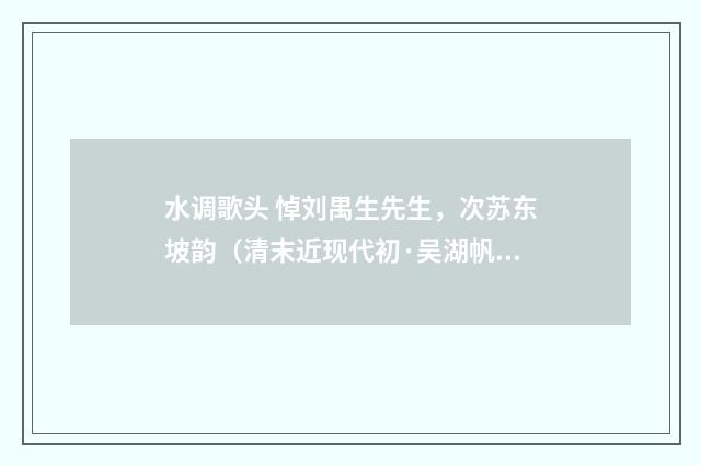 水调歌头 悼刘禺生先生，次苏东坡韵（清末近现代初·吴湖帆）释义及解释