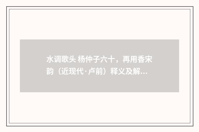 水调歌头 杨仲子六十，再用香宋韵（近现代·卢前）释义及解释