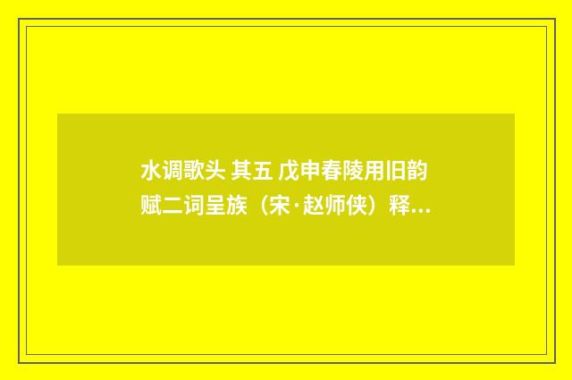 水调歌头 其五 戊申春陵用旧韵赋二词呈族（宋·赵师侠）释义及解释