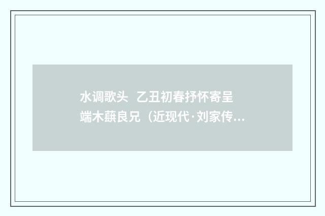 水调歌头   乙丑初春抒怀寄呈端木蕻良兄（近现代·刘家传）释义及解释