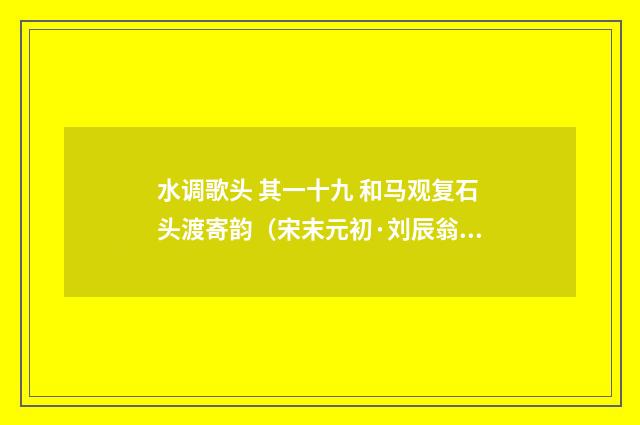 水调歌头 其一十九 和马观复石头渡寄韵（宋末元初·刘辰翁）释义及解释