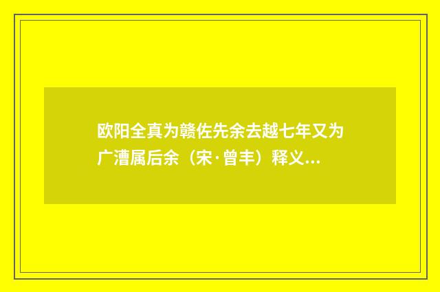 欧阳全真为赣佐先余去越七年又为广漕属后余（宋·曾丰）释义及解释