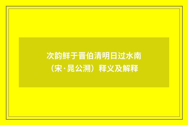次韵鲜于晋伯清明日过水南（宋·晁公溯）释义及解释