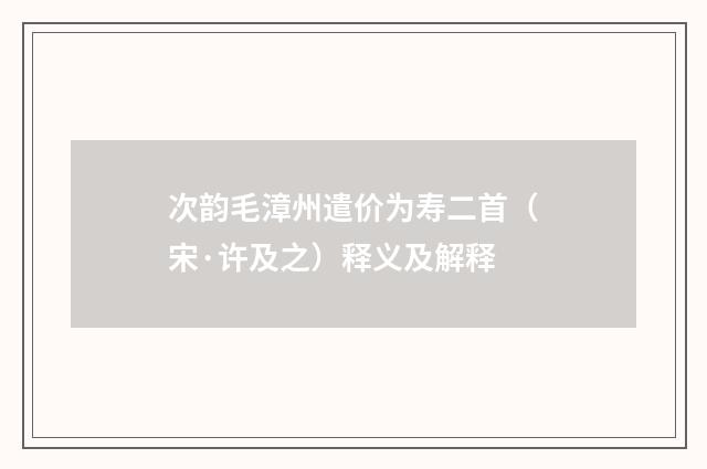 次韵毛漳州遣价为寿二首（宋·许及之）释义及解释