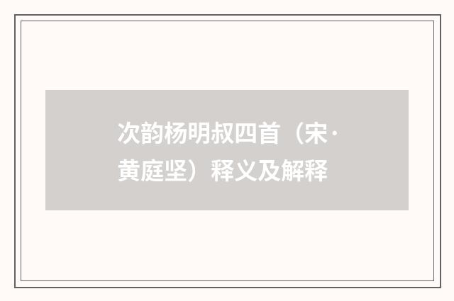 次韵杨明叔四首（宋·黄庭坚）释义及解释