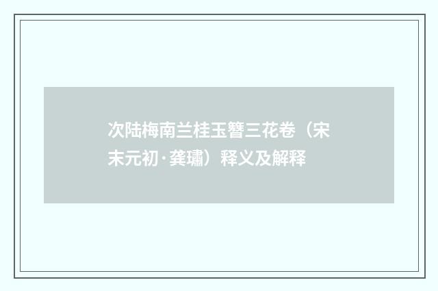 次陆梅南兰桂玉簪三花卷（宋末元初·龚璛）释义及解释