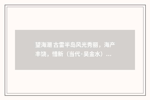 望海潮 古雷半岛风光秀丽，海产丰饶，惜新（当代·吴金水）释义及解释