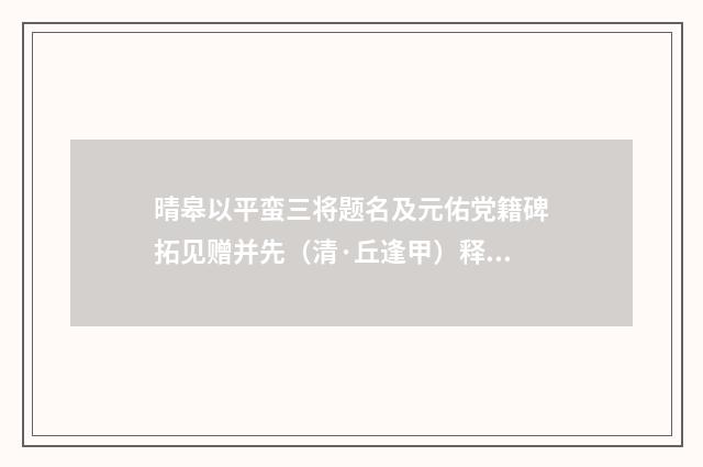 晴皋以平蛮三将题名及元佑党籍碑拓见赠并先（清·丘逢甲）释义及解释