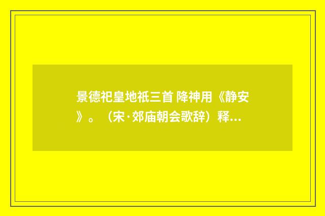 景德祀皇地祇三首 降神用《静安》。（宋·郊庙朝会歌辞）释义及解释