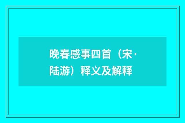 晚春感事四首（宋·陆游）释义及解释